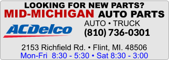 LOOKING FOR NEW PARTS? MID-MICHIGAN AUTO PARTS AUTO • TRUCK (810) 736-0301    2153 Richfield Rd. • Flint, MI. 48506 Mon-Fri  8:30 - 5:30 • Sat 8:30 - 3:00
